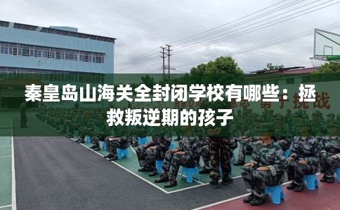 秦皇岛山海关全封闭学校有哪些：拯救叛逆期的孩子