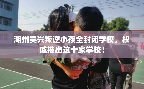 湖州吴兴叛逆小孩全封闭学校，权威推出这十家学校！