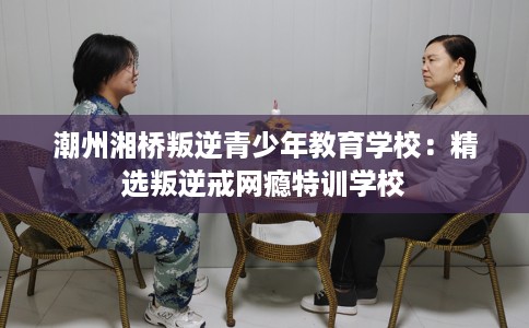 潮州湘桥叛逆青少年教育学校：精选叛逆戒网瘾特训学校