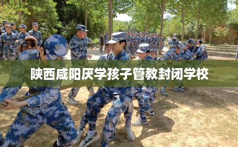 陕西咸阳厌学孩子管教封闭学校