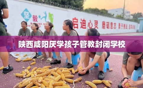 陕西咸阳厌学孩子管教封闭学校