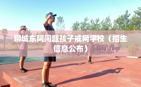 聊城东阿问题孩子戒网学校（招生信息公布）