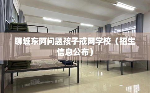 聊城东阿问题孩子戒网学校（招生信息公布）