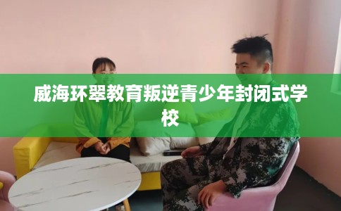 威海环翠教育叛逆青少年封闭式学校