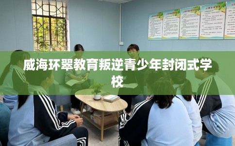 威海环翠教育叛逆青少年封闭式学校