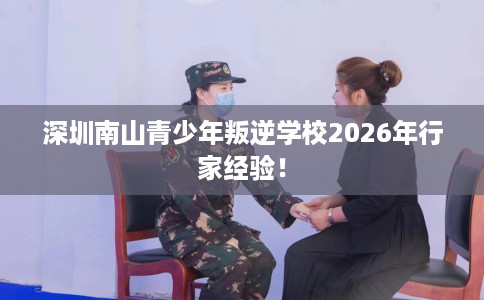 深圳南山青少年叛逆学校2026年行家经验！