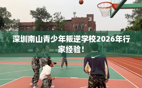 深圳南山青少年叛逆学校2026年行家经验！