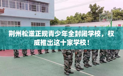荆州松滋正规青少年全封闭学校，权威推出这十家学校！