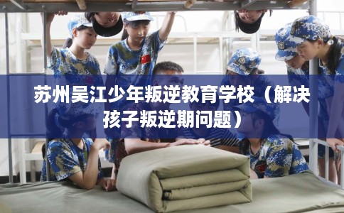 苏州吴江少年叛逆教育学校（解决孩子叛逆期问题）
