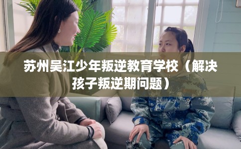 苏州吴江少年叛逆教育学校（解决孩子叛逆期问题）