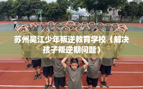 苏州吴江少年叛逆教育学校（解决孩子叛逆期问题）