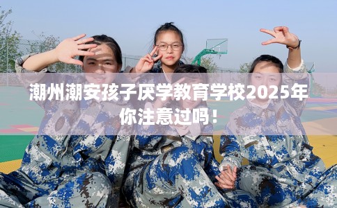 潮州潮安孩子厌学教育学校2025年你注意过吗！