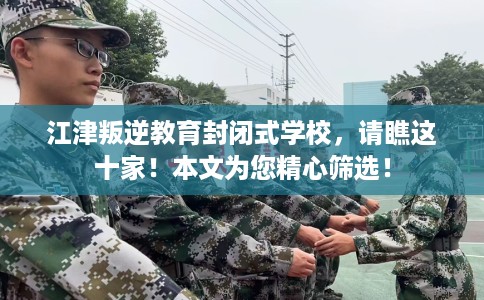 江津叛逆教育封闭式学校，请瞧这十家！本文为您精心筛选！