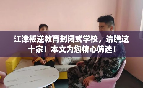 江津叛逆教育封闭式学校，请瞧这十家！本文为您精心筛选！
