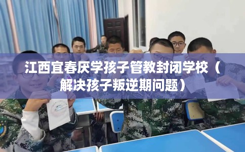 江西宜春厌学孩子管教封闭学校（解决孩子叛逆期问题）