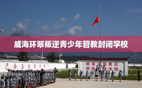 威海环翠叛逆青少年管教封闭学校