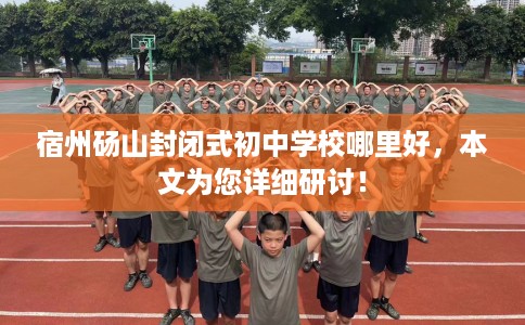 宿州砀山封闭式初中学校哪里好，本文为您详细研讨！