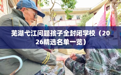 芜湖弋江问题孩子全封闭学校（2026精选名单一览）
