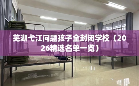 芜湖弋江问题孩子全封闭学校（2026精选名单一览）