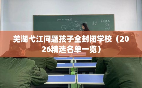 芜湖弋江问题孩子全封闭学校（2026精选名单一览）