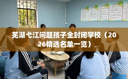 芜湖弋江问题孩子全封闭学校（2026精选名单一览）