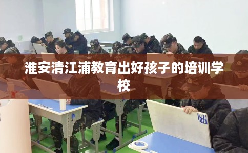 淮安清江浦教育出好孩子的培训学校