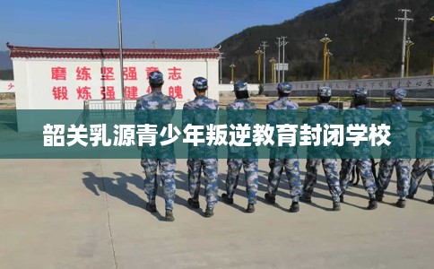 韶关乳源青少年叛逆教育封闭学校