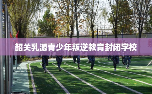韶关乳源青少年叛逆教育封闭学校