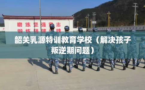 韶关乳源特训教育学校（解决孩子叛逆期问题）