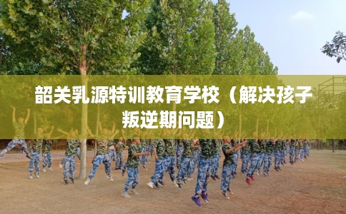 韶关乳源特训教育学校（解决孩子叛逆期问题）