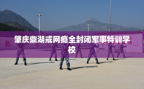肇庆鼎湖戒网瘾全封闭军事特训学校