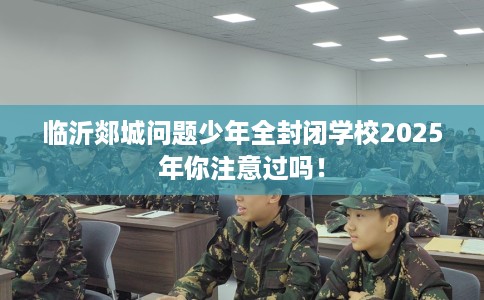 临沂郯城问题少年全封闭学校2025年你注意过吗！