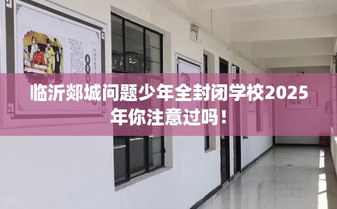 临沂郯城问题少年全封闭学校2025年你注意过吗！