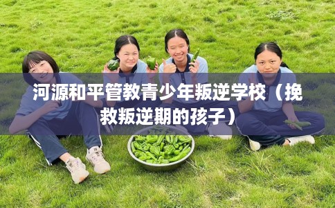 河源和平管教青少年叛逆学校（挽救叛逆期的孩子）