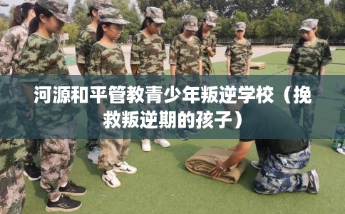 河源和平管教青少年叛逆学校（挽救叛逆期的孩子）