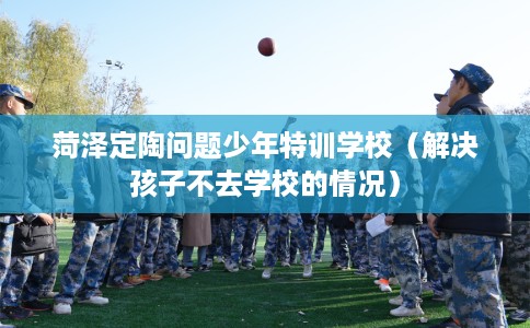 菏泽定陶问题少年特训学校（解决孩子不去学校的情况）