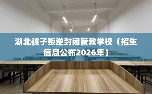 湖北孩子叛逆封闭管教学校（招生信息公布2026年）