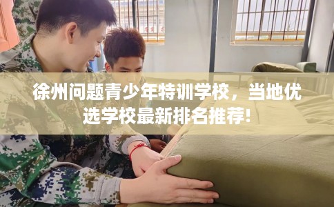徐州问题青少年特训学校，当地优选学校最新排名推荐!