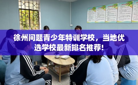 徐州问题青少年特训学校，当地优选学校最新排名推荐!