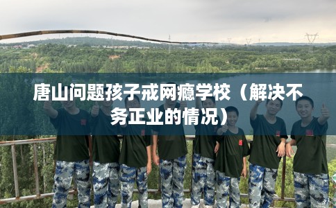 唐山问题孩子戒网瘾学校（解决不务正业的情况）