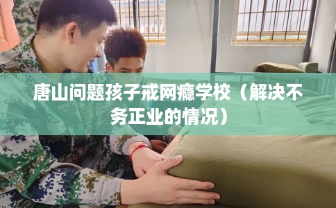 唐山问题孩子戒网瘾学校（解决不务正业的情况）