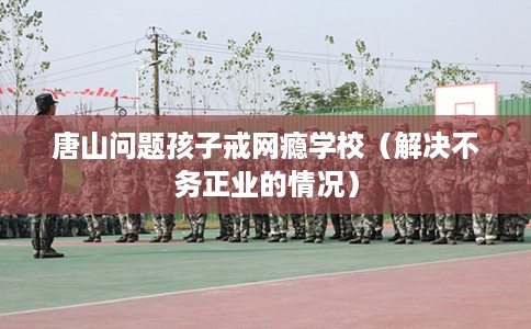 唐山问题孩子戒网瘾学校（解决不务正业的情况）