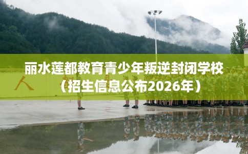 丽水莲都教育青少年叛逆封闭学校（招生信息公布2026年）