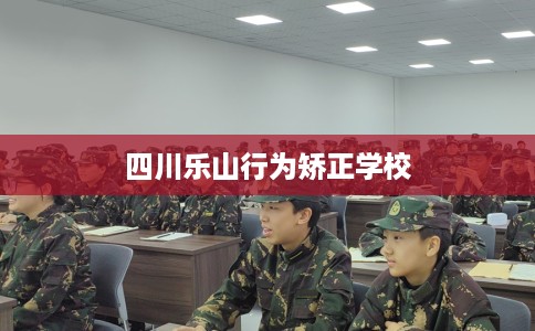 四川乐山行为矫正学校