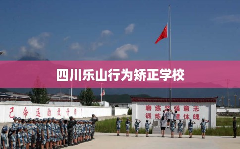 四川乐山行为矫正学校