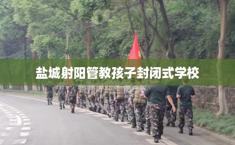 盐城射阳管教孩子封闭式学校