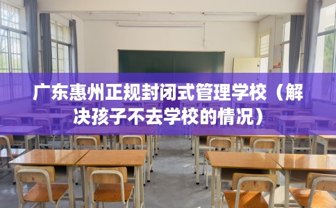 广东惠州正规封闭式管理学校（解决孩子不去学校的情况）