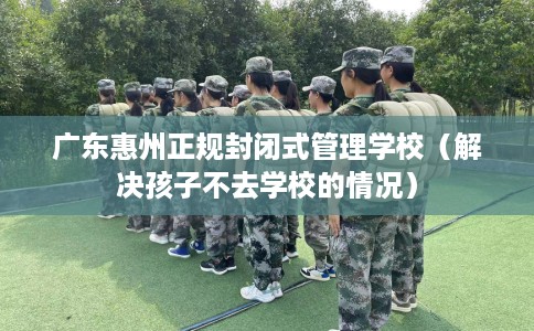 广东惠州正规封闭式管理学校（解决孩子不去学校的情况）