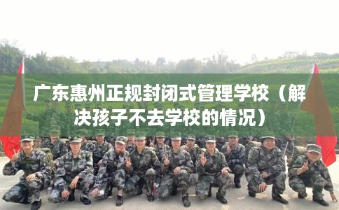 广东惠州正规封闭式管理学校（解决孩子不去学校的情况）