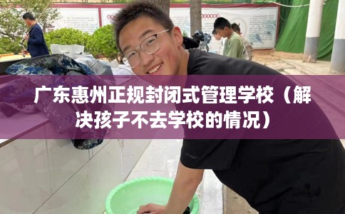 广东惠州正规封闭式管理学校（解决孩子不去学校的情况）